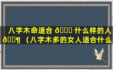 八字木命适合 🐞 什么样的人 🐶 （八字木多的女人适合什么工作）